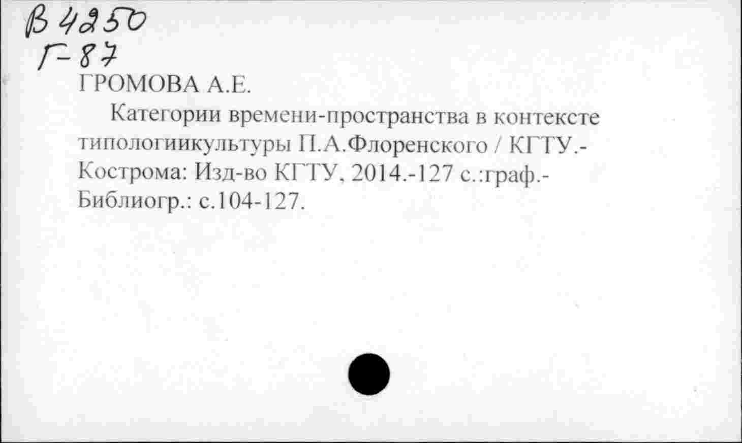 ﻿ГРОМОВА А.Е.
Категории времени-пространства в контексте типологиикультуры 11.А.Флоренского / КГТУ,-Кострома: Изд-во КГТУ, 2014.-127 с.:граф,-Библиогр.: с. 104-127.